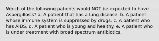 Which of the following patients would NOT be expected to have Aspergillosis? a. A patient that has a lung disease. b. A patient whose immune system is suppressed by drugs. c. A patient who has AIDS. d. A patient who is young and healthy. e. A patient who is under treatment with broad spectrum antibiotics.