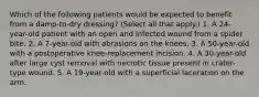 Which of the following patients would be expected to benefit from a damp-to-dry dressing? (Select all that apply.) 1. A 24-year-old patient with an open and infected wound from a spider bite. 2. A 7-year-old with abrasions on the knees. 3. A 50-year-old with a postoperative knee-replacement incision. 4. A 30-year-old after large cyst removal with necrotic tissue present in crater-type wound. 5. A 19-year-old with a superficial laceration on the arm.