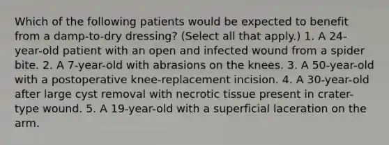 Which of the following patients would be expected to benefit from a damp-to-dry dressing? (Select all that apply.) 1. A 24-year-old patient with an open and infected wound from a spider bite. 2. A 7-year-old with abrasions on the knees. 3. A 50-year-old with a postoperative knee-replacement incision. 4. A 30-year-old after large cyst removal with necrotic tissue present in crater-type wound. 5. A 19-year-old with a superficial laceration on the arm.