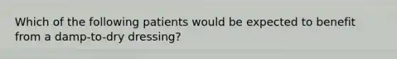 Which of the following patients would be expected to benefit from a damp-to-dry dressing?