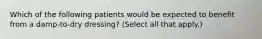 Which of the following patients would be expected to benefit from a damp-to-dry dressing? (Select all that apply.)