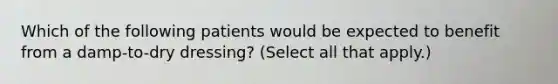 Which of the following patients would be expected to benefit from a damp-to-dry dressing? (Select all that apply.)