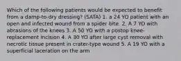 Which of the following patients would be expected to benefit from a damp-to-dry dressing? (SATA) 1. a 24 YO patient with an open and infected wound from a spider bite. 2. A 7 YO with abrasions of the knees 3. A 50 YO with a postop knee-replacement incision 4. A 30 YO after large cyst removal with necrotic tissue present in crater-type wound 5. A 19 YO with a superficial laceration on the arm