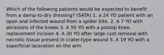 Which of the following patients would be expected to benefit from a damp-to-dry dressing? (SATA) 1. a 24 YO patient with an open and infected wound from a spider bite. 2. A 7 YO with abrasions of the knees 3. A 50 YO with a postop knee-replacement incision 4. A 30 YO after large cyst removal with necrotic tissue present in crater-type wound 5. A 19 YO with a superficial laceration on the arm