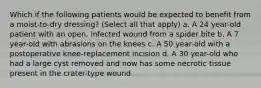 Which if the following patients would be expected to benefit from a moist-to-dry dressing? (Select all that apply) a. A 24 year-old patient with an open, infected wound from a spider bite b. A 7 year-old with abrasions on the knees c. A 50 year-old with a postoperative knee-replacement incision d. A 30 year-old who had a large cyst removed and now has some necrotic tissue present in the crater-type wound