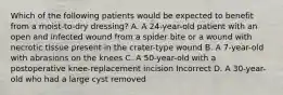 Which of the following patients would be expected to benefit from a moist-to-dry dressing? A. A 24-year-old patient with an open and infected wound from a spider bite or a wound with necrotic tissue present in the crater-type wound B. A 7-year-old with abrasions on the knees C. A 50-year-old with a postoperative knee-replacement incision Incorrect D. A 30-year-old who had a large cyst removed