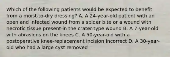 Which of the following patients would be expected to benefit from a moist-to-dry dressing? A. A 24-year-old patient with an open and infected wound from a spider bite or a wound with necrotic tissue present in the crater-type wound B. A 7-year-old with abrasions on the knees C. A 50-year-old with a postoperative knee-replacement incision Incorrect D. A 30-year-old who had a large cyst removed