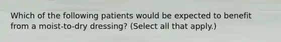 Which of the following patients would be expected to benefit from a moist-to-dry dressing? (Select all that apply.)