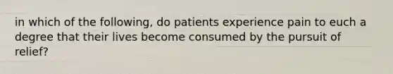 in which of the following, do patients experience pain to euch a degree that their lives become consumed by the pursuit of relief?