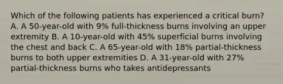 Which of the following patients has experienced a critical burn? A. A 50-year-old with 9% full-thickness burns involving an upper extremity B. A 10-year-old with 45% superficial burns involving the chest and back C. A 65-year-old with 18% partial-thickness burns to both upper extremities D. A 31-year-old with 27% partial-thickness burns who takes antidepressants