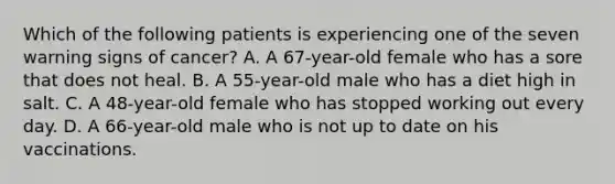 Which of the following patients is experiencing one of the seven warning signs of cancer? A. A 67-year-old female who has a sore that does not heal. B. A 55-year-old male who has a diet high in salt. C. A 48-year-old female who has stopped working out every day. D. A 66-year-old male who is not up to date on his vaccinations.