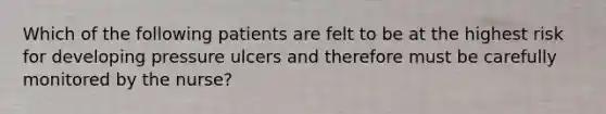 Which of the following patients are felt to be at the highest risk for developing pressure ulcers and therefore must be carefully monitored by the nurse?