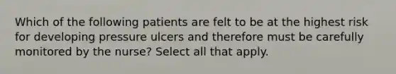 Which of the following patients are felt to be at the highest risk for developing pressure ulcers and therefore must be carefully monitored by the nurse? Select all that apply.