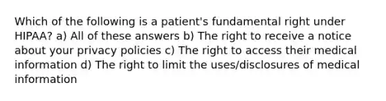 Which of the following is a patient's fundamental right under HIPAA? a) All of these answers b) The right to receive a notice about your privacy policies c) The right to access their medical information d) The right to limit the uses/disclosures of medical information