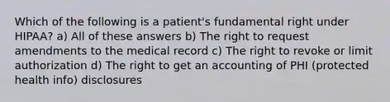 Which of the following is a patient's fundamental right under HIPAA? a) All of these answers b) The right to request amendments to the medical record c) The right to revoke or limit authorization d) The right to get an accounting of PHI (protected health info) disclosures