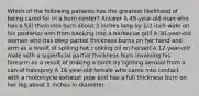 Which of the following patients has the greatest likelihood of being cared for in a burn center? Answer A 45-year-old man who has a full thickness burn about 3 inches long by 1/2 inch wide on his posterior arm from backing into a barbecue grill A 30-year-old woman who has deep partial thickness burns on her hand and arm as a result of spilling hot cooking oil on herself A 12-year-old male with a superficial partial thickness burn involving his forearm as a result of making a torch by lighting aerosol from a can of hairspray A 16-year-old female who came into contact with a motorcycle exhaust pipe and has a full thickness burn on her leg about 2 inches in diameter