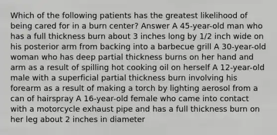 Which of the following patients has the greatest likelihood of being cared for in a burn center? Answer A 45-year-old man who has a full thickness burn about 3 inches long by 1/2 inch wide on his posterior arm from backing into a barbecue grill A 30-year-old woman who has deep partial thickness burns on her hand and arm as a result of spilling hot cooking oil on herself A 12-year-old male with a superficial partial thickness burn involving his forearm as a result of making a torch by lighting aerosol from a can of hairspray A 16-year-old female who came into contact with a motorcycle exhaust pipe and has a full thickness burn on her leg about 2 inches in diameter