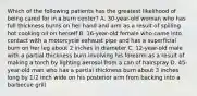 Which of the following patients has the greatest likelihood of being cared for in a burn​ center? A. 30-year-old woman who has full thickness burns on her hand and arm as a result of spilling hot cooking oil on herself B. 16-year-old female who came into contact with a motorcycle exhaust pipe and has a superficial burn on her leg about 2 inches in diameter C. 12-year-old male with a partial thickness burn involving his forearm as a result of making a torch by lighting aerosol from a can of hairspray D. 45-year-old man who has a partial thickness burn about 3 inches long by​ 1/2 inch wide on his posterior arm from backing into a barbecue grill