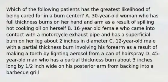 Which of the following patients has the greatest likelihood of being cared for in a burn​ center? A. 30-year-old woman who has full thickness burns on her hand and arm as a result of spilling hot cooking oil on herself B. 16-year-old female who came into contact with a motorcycle exhaust pipe and has a superficial burn on her leg about 2 inches in diameter C. 12-year-old male with a partial thickness burn involving his forearm as a result of making a torch by lighting aerosol from a can of hairspray D. 45-year-old man who has a partial thickness burn about 3 inches long by​ 1/2 inch wide on his posterior arm from backing into a barbecue grill