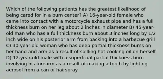 Which of the following patients has the greatest likelihood of being cared for in a burn center? A) 16-year-old female who came into contact with a motorcycle exhaust pipe and has a full thickness burn on her leg about 2 inches in diameter B) 45-year-old man who has a full thickness burn about 3 inches long by 1/2 inch wide on his posterior arm from backing into a barbecue grill C) 30-year-old woman who has deep partial thickness burns on her hand and arm as a result of spilling hot cooking oil on herself D) 12-year-old male with a superficial partial thickness burn involving his forearm as a result of making a torch by lighting aerosol from a can of hairspray