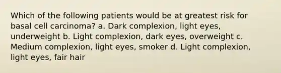 Which of the following patients would be at greatest risk for basal cell carcinoma? a. Dark complexion, light eyes, underweight b. Light complexion, dark eyes, overweight c. Medium complexion, light eyes, smoker d. Light complexion, light eyes, fair hair