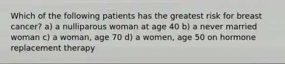 Which of the following patients has the greatest risk for breast cancer? a) a nulliparous woman at age 40 b) a never married woman c) a woman, age 70 d) a women, age 50 on hormone replacement therapy