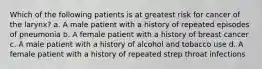 Which of the following patients is at greatest risk for cancer of the larynx? a. A male patient with a history of repeated episodes of pneumonia b. A female patient with a history of breast cancer c. A male patient with a history of alcohol and tobacco use d. A female patient with a history of repeated strep throat infections