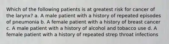 Which of the following patients is at greatest risk for cancer of the larynx? a. A male patient with a history of repeated episodes of pneumonia b. A female patient with a history of breast cancer c. A male patient with a history of alcohol and tobacco use d. A female patient with a history of repeated strep throat infections