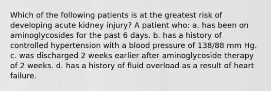 Which of the following patients is at the greatest risk of developing acute kidney injury? A patient who: a. has been on aminoglycosides for the past 6 days. b. has a history of controlled hypertension with a blood pressure of 138/88 mm Hg. c. was discharged 2 weeks earlier after aminoglycoside therapy of 2 weeks. d. has a history of fluid overload as a result of heart failure.