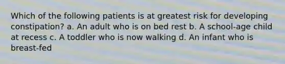 Which of the following patients is at greatest risk for developing constipation? a. An adult who is on bed rest b. A school-age child at recess c. A toddler who is now walking d. An infant who is breast-fed