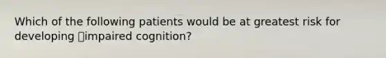 Which of the following patients would be at greatest risk for developing impaired cognition?