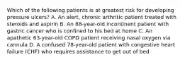 Which of the following patients is at greatest risk for developing pressure ulcers? A. An alert, chronic arthritic patient treated with steroids and aspirin B. An 88-year-old incontinent patient with gastric cancer who is confined to his bed at home C. An apathetic 63-year-old COPD patient receiving nasal oxygen via cannula D. A confused 78-year-old patient with congestive heart failure (CHF) who requires assistance to get out of bed