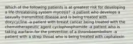 Which of the following patients is at greatest risk for developing a life-threatening system mycosis? -a patient who develops a sexually transmitted disease and is being treated with doxycycline -a patient with breast cancer being treated with the chemotherapeutic agent cyclophosphamide -a patient who is taking warfarin for the prevention of a thromboembolism -a patient with a strep throat who is being treated with cephalexin