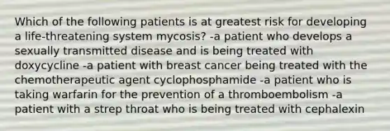 Which of the following patients is at greatest risk for developing a life-threatening system mycosis? -a patient who develops a sexually transmitted disease and is being treated with doxycycline -a patient with breast cancer being treated with the chemotherapeutic agent cyclophosphamide -a patient who is taking warfarin for the prevention of a thromboembolism -a patient with a strep throat who is being treated with cephalexin