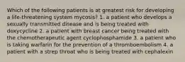 Which of the following patients is at greatest risk for developing a life-threatening system mycosis? 1. a patient who develops a sexually transmitted disease and is being treated with doxycycline 2. a patient with breast cancer being treated with the chemotherapeutic agent cyclophosphamide 3. a patient who is taking warfarin for the prevention of a thromboembolism 4. a patient with a strep throat who is being treated with cephalexin