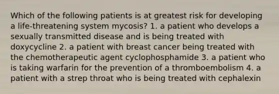 Which of the following patients is at greatest risk for developing a life-threatening system mycosis? 1. a patient who develops a sexually transmitted disease and is being treated with doxycycline 2. a patient with breast cancer being treated with the chemotherapeutic agent cyclophosphamide 3. a patient who is taking warfarin for the prevention of a thromboembolism 4. a patient with a strep throat who is being treated with cephalexin