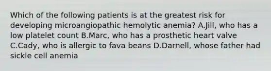 Which of the following patients is at the greatest risk for developing microangiopathic hemolytic anemia? A.Jill, who has a low platelet count B.Marc, who has a prosthetic heart valve C.Cady, who is allergic to fava beans D.Darnell, whose father had sickle cell anemia