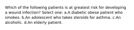 Which of the following patients is at greatest risk for developing a wound infection? Select one: a.A diabetic obese patient who smokes. b.An adolescent who takes steroids for asthma. c.An alcoholic. d.An elderly patient.