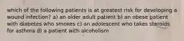 which of the following patients is at greatest risk for developing a wound infection? a) an older adult patient b) an obese patient with diabetes who smokes c) an adolescent who takes steroids for asthma d) a patient with alcoholism