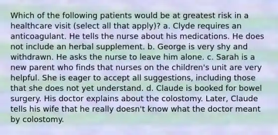 Which of the following patients would be at greatest risk in a healthcare visit (select all that apply)? a. Clyde requires an anticoagulant. He tells the nurse about his medications. He does not include an herbal supplement. b. George is very shy and withdrawn. He asks the nurse to leave him alone. c. Sarah is a new parent who finds that nurses on the children's unit are very helpful. She is eager to accept all suggestions, including those that she does not yet understand. d. Claude is booked for bowel surgery. His doctor explains about the colostomy. Later, Claude tells his wife that he really doesn't know what the doctor meant by colostomy.