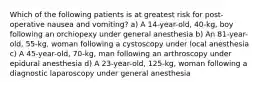 Which of the following patients is at greatest risk for post-operative nausea and vomiting? a) A 14-year-old, 40-kg, boy following an orchiopexy under general anesthesia b) An 81-year-old, 55-kg, woman following a cystoscopy under local anesthesia c) A 45-year-old, 70-kg, man following an arthroscopy under epidural anesthesia d) A 23-year-old, 125-kg, woman following a diagnostic laparoscopy under general anesthesia