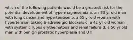 which of the following patients would be a greatest risk for the potential development of hypermagnesemia a. an 83 yr old man with lung cancer and hypertension b. a 65 yr old woman with hypertension taking b-adrenergic blockers c. a 42 yr old woman with systemic lupus erythematous and renal failure d. a 50 yr old man with benign prostatic hyperplasia and UTI