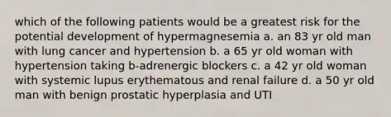 which of the following patients would be a greatest risk for the potential development of hypermagnesemia a. an 83 yr old man with lung cancer and hypertension b. a 65 yr old woman with hypertension taking b-adrenergic blockers c. a 42 yr old woman with systemic lupus erythematous and renal failure d. a 50 yr old man with benign prostatic hyperplasia and UTI