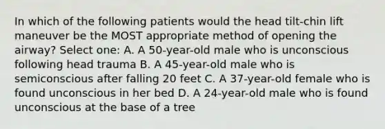 In which of the following patients would the head tilt-chin lift maneuver be the MOST appropriate method of opening the airway? Select one: A. A 50-year-old male who is unconscious following head trauma B. A 45-year-old male who is semiconscious after falling 20 feet C. A 37-year-old female who is found unconscious in her bed D. A 24-year-old male who is found unconscious at the base of a tree