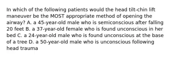 In which of the following patients would the head tilt-chin lift maneuver be the MOST appropriate method of opening the airway? A. a 45-year-old male who is semiconscious after falling 20 feet B. a 37-year-old female who is found unconscious in her bed C. a 24-year-old male who is found unconscious at the base of a tree D. a 50-year-old male who is unconscious following head trauma