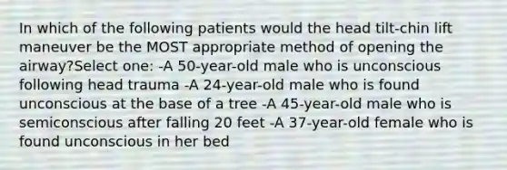 In which of the following patients would the head tilt-chin lift maneuver be the MOST appropriate method of opening the airway?Select one: -A 50-year-old male who is unconscious following head trauma -A 24-year-old male who is found unconscious at the base of a tree -A 45-year-old male who is semiconscious after falling 20 feet -A 37-year-old female who is found unconscious in her bed