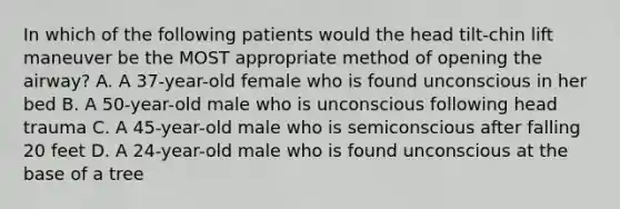 In which of the following patients would the head tilt-chin lift maneuver be the MOST appropriate method of opening the airway? A. A 37-year-old female who is found unconscious in her bed B. A 50-year-old male who is unconscious following head trauma C. A 45-year-old male who is semiconscious after falling 20 feet D. A 24-year-old male who is found unconscious at the base of a tree