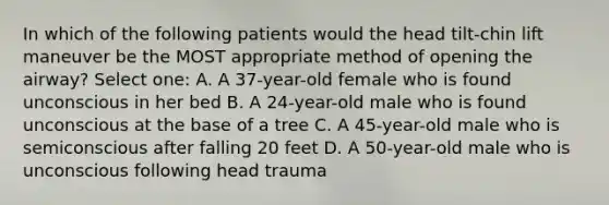 In which of the following patients would the head tilt-chin lift maneuver be the MOST appropriate method of opening the airway? Select one: A. A 37-year-old female who is found unconscious in her bed B. A 24-year-old male who is found unconscious at the base of a tree C. A 45-year-old male who is semiconscious after falling 20 feet D. A 50-year-old male who is unconscious following head trauma