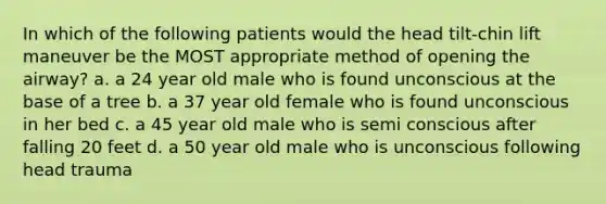 In which of the following patients would the head tilt-chin lift maneuver be the MOST appropriate method of opening the airway? a. a 24 year old male who is found unconscious at the base of a tree b. a 37 year old female who is found unconscious in her bed c. a 45 year old male who is semi conscious after falling 20 feet d. a 50 year old male who is unconscious following head trauma