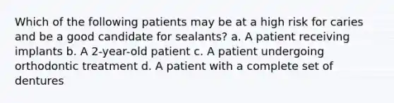 Which of the following patients may be at a high risk for caries and be a good candidate for sealants? a. A patient receiving implants b. A 2-year-old patient c. A patient undergoing orthodontic treatment d. A patient with a complete set of dentures